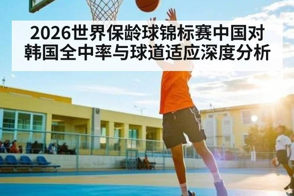 2026世界保龄球锦标赛中国对韩国全中率与球道适应深度分析