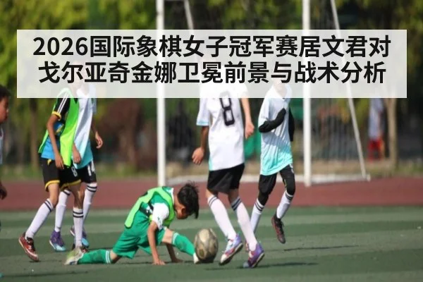 2026国际象棋女子冠军赛居文君对戈尔亚奇金娜卫冕前景与战术分析