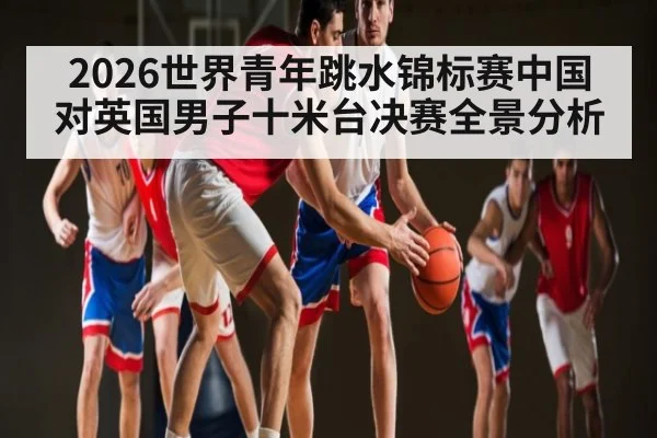 2026世界青年跳水锦标赛中国对英国男子十米台决赛全景分析